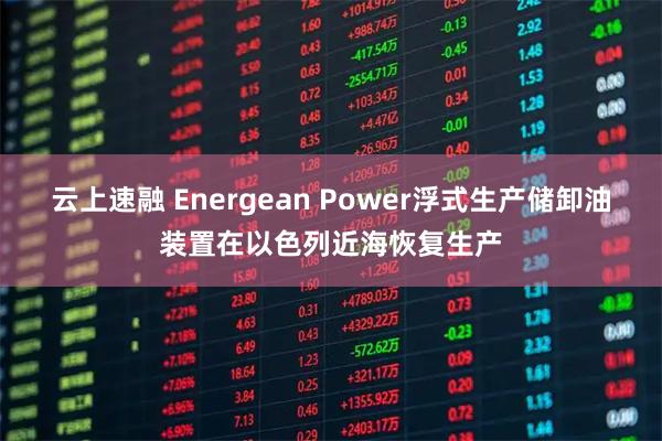 云上速融 Energean Power浮式生产储卸油装置在以色列近海恢复生产