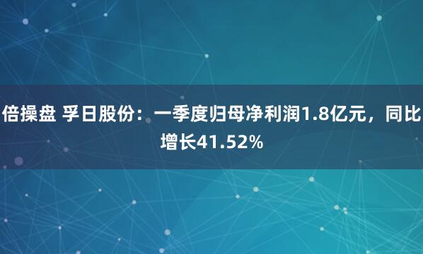 倍操盘 孚日股份：一季度归母净利润1.8亿元，同比增长41.52%