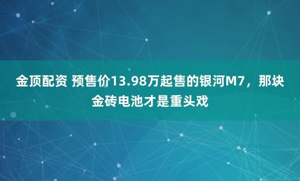 金顶配资 预售价13.98万起售的银河M7,那块金砖电池才是重头戏